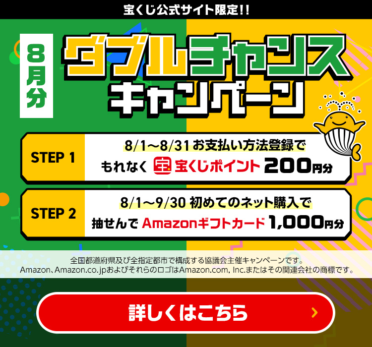 宝くじ公式サイト限定!! 8月分 ダブルチャンスキャンペーン Step 1 8/1～8/31 お支払い方法登録でもれなく宝くじポイント200ポイント Step 2 8/1～9/30 初めてのネット購入で抽せんでAmazonギフトカード1,000円分 全国都道府県及び全指定都市で構成する協議会主催キャンペーンです。Amazon、Amazon.co.jpおよびそれらのロゴはAmazon.com, Inc.またはその関連会社の商標です。 詳しくはこちら