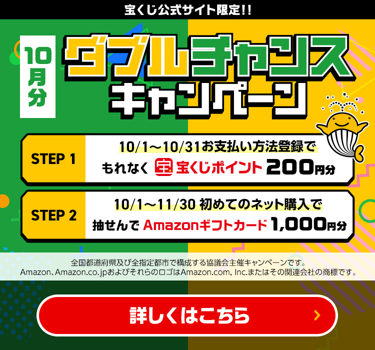 宝くじ公式サイト限定!! 10月分 ダブルチャンスキャンペーン Step 1 10/1～10/31 お支払い方法登録でもれなく宝くじポイント200円分 Step 2 10/1～11/30 初めてのネット購入で抽せんでAmazonギフトカード1,000円分 全国都道府県及び全指定都市で構成する協議会主催キャンペーンです。Amazon、Amazon.co.jpおよびそれらのロゴはAmazon.com, Inc.またはその関連会社の商標です。 詳しくはこちら