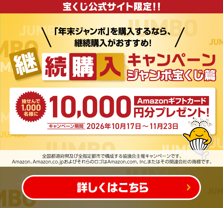 宝くじ公式サイト限定!!「年末ジャンボ」を購入するなら、継続購入がおすすめ！継続購入キャンペーン ジャンボ宝くじ篇 抽せんで1,000名様にAmazonギフトカード10,000円分プレゼント! キャンペーン期間 2026年10月17日～11月23日 全国都道府県及び全指定都市で構成する協議会主催キャンペーンです。Amazon、Amazon.co.jpおよびそれらのロゴはAmazon.com, Inc.またはその関連会社の商標です。 詳しくはこちら