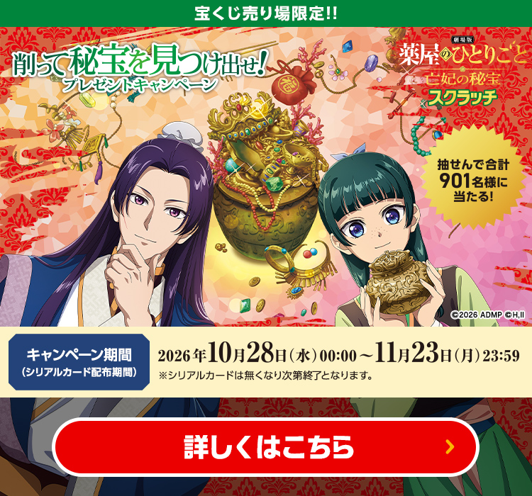 宝くじ売り場限定!! 劇場版 薬屋のひとりごと 亡妃の秘宝 スクラッチ 削って秘宝を見つけ出せ！プレゼントキャンペーン 抽せんで合計901名様に当たる！ キャンペーン期間（シリアルカード配布期間）2026年10月28日(水)00:00～11月23日(月)23:59 ※シリアルカードは無くなり次第終了となります。 詳しくはこちら