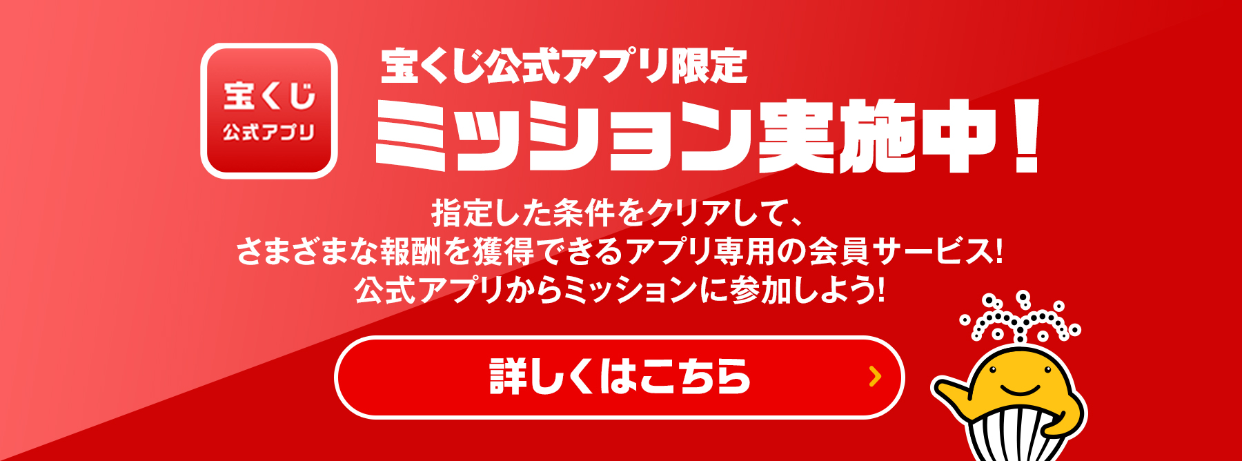 宝くじ公式アプリ限定 ミッション実施中! 指定した条件をクリアして、さまざまな報酬を獲得できるアプリ専用の会員サービス! 公式アプリからミッションに参加しよう! 詳しくはこちら