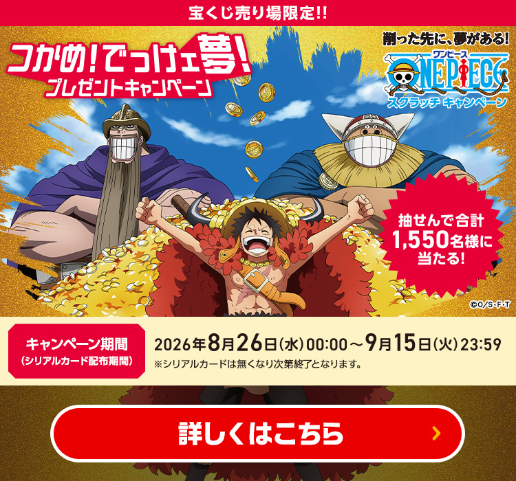 宝くじ売り場限定!! 削った先に、夢がある！ワンピーススクラッチキャンペーン 抽せんで合計1,550名様に当たる！ つかめ!でっけェ夢!プレゼントキャンペーン キャンペーン期間（シリアルカード配布期間）2026年8月26日(水)00:00～9月15日(火)23:59 ※シリアルカードは無くなり次第終了となります。 詳しくはこちら