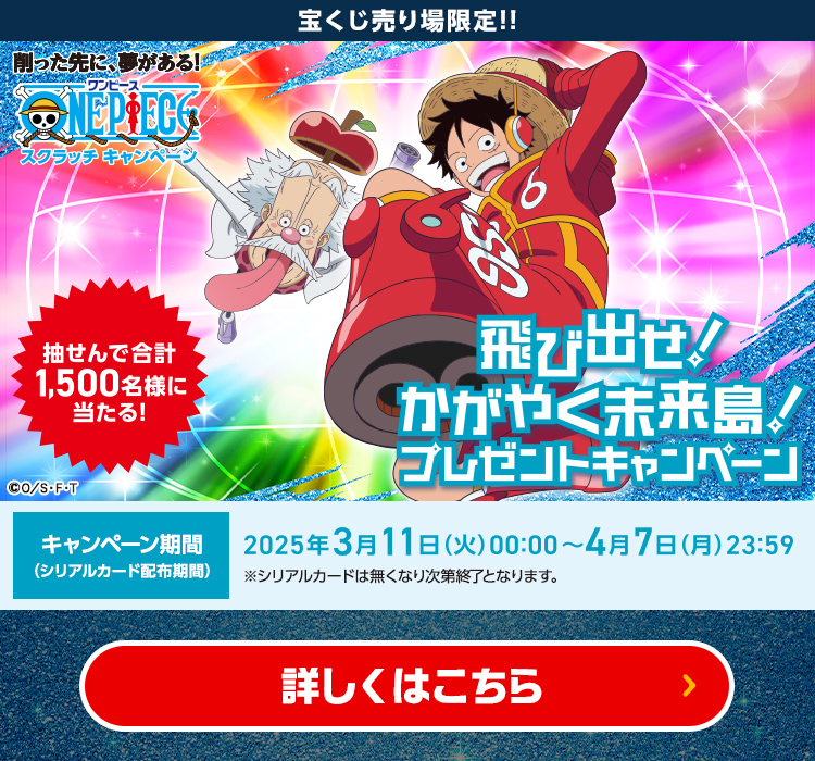 宝くじ売り場限定!! 削った先に、夢がある! ワンピース スクラッチキャンペーン 抽せんで合計1,500名様に当たる! 飛び出せ!かがやく未来島!プレゼントキャンペーン キャンペーン期間(シリアルカード配布期間) 2025年3月11日(火)00:00～4月7日(月)23:59 ※シリアルカードは無くなり次第終了となります。 詳しくはこちら