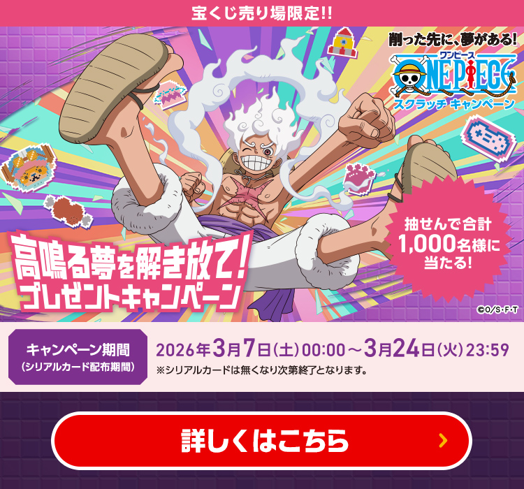 宝くじ売り場限定!! 削った先に、夢がある! ワンピース スクラッチキャンペーン 抽せんで合計1,000名様に当たる! 高鳴る夢を解き放て!プレゼントキャンペーン キャンペーン期間(シリアルカード配布期間) 2026年3月7日(土)00:00〜3月24日(火)23:59 ※シリアルカードは無くなり次第終了となります。詳しくはこちら