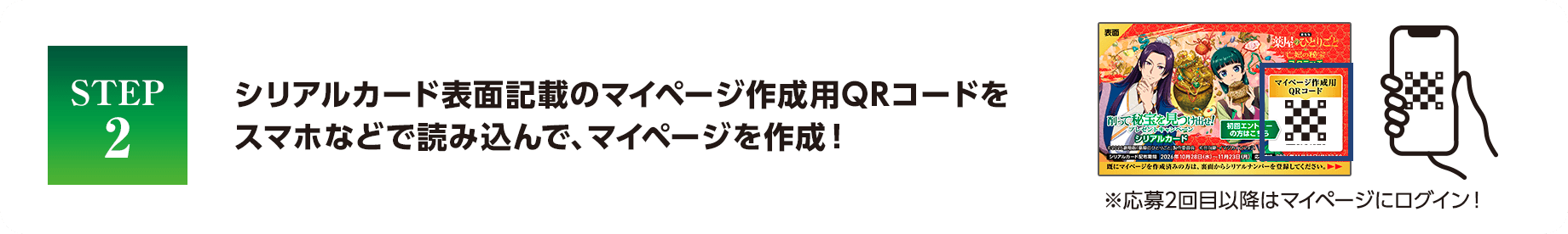 STEP2 シリアルカード表面記載のマイページ作成用QRコードをスマホなどで読み込んで、マイページを作成！ ※応募2回目以降はマイページにログイン！