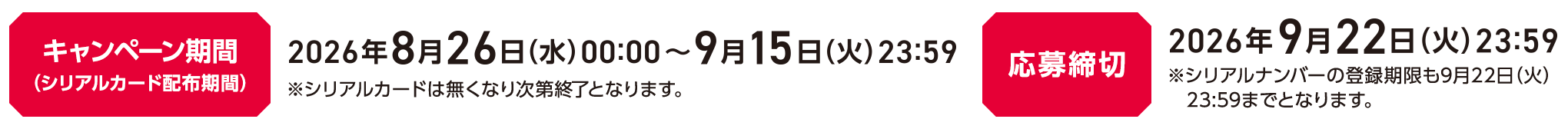 キャンペーン期間（シリアルカード配布期間）2026年8月26日(水)00:00～2026年9月15日(火)23:59 ※シリアルカードは無くなり次第終了となります。応募締切 2026年9月22日(火)23:59 ※シリアルナンバーの登録期限も9月22日(火)23:59までとなります。