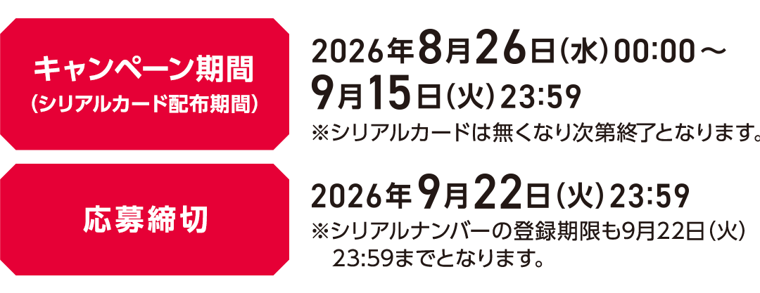キャンペーン期間（シリアルカード配布期間）2026年8月26日(水)00:00～2026年9月15日(火)23:59 ※シリアルカードは無くなり次第終了となります。応募締切 2026年9月22日(火)23:59 ※シリアルナンバーの登録期限も9月22日(火)23:59までとなります。