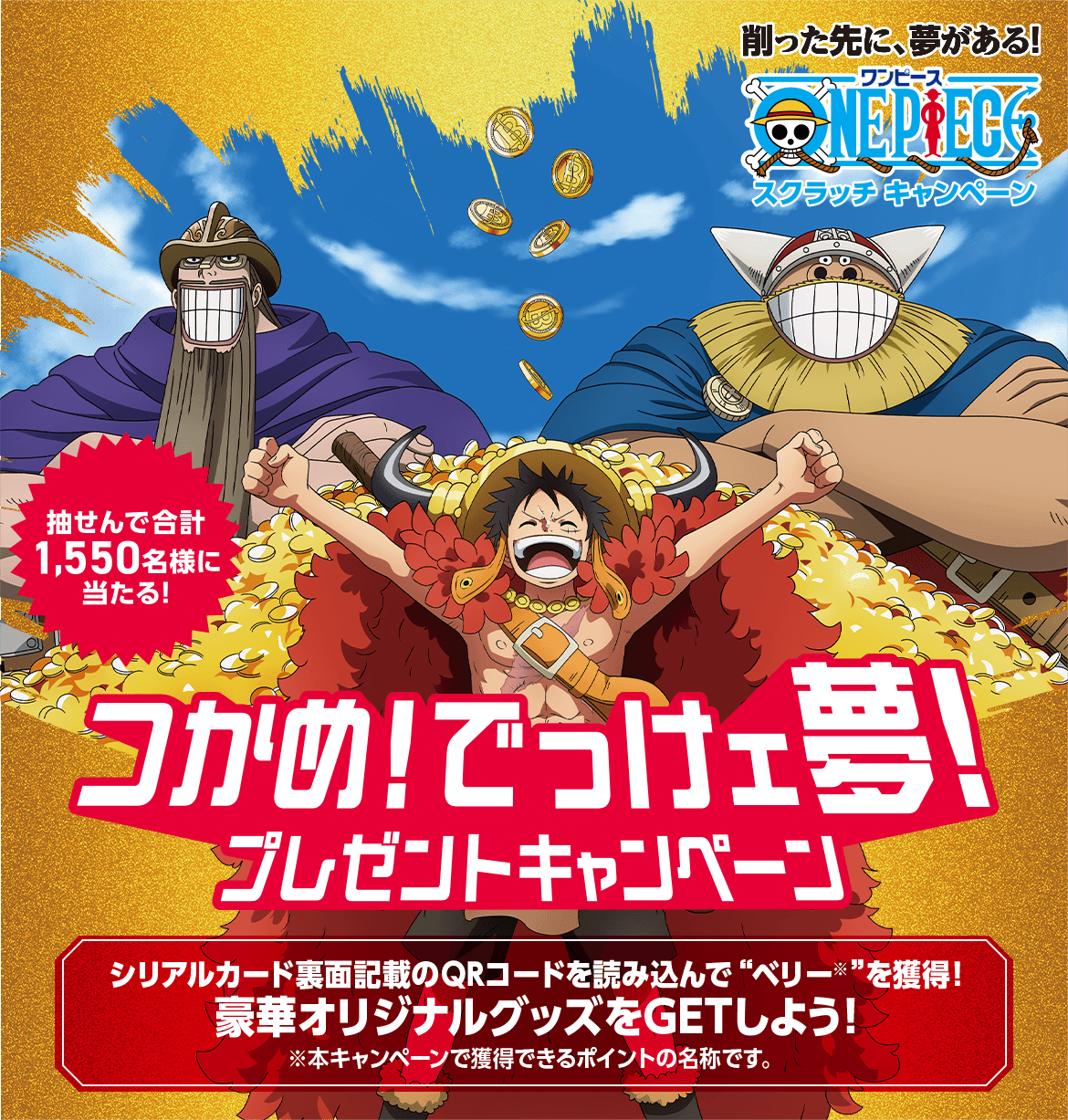 削った先に、夢がある！スクラッチキャンペーン 抽せんで合計1,550名様に当たる！ つかめ！でっけェ夢！プレゼントキャンペーン シリアルカード裏面記載のQRコードを読み込んで“ベリー※”を獲得！豪華オリジナルグッズをGETしよう！ ※本キャンペーンで獲得できるポイントの名称です。