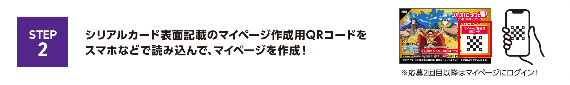 STEP2 シリアルカード表面記載のマイページ作成用QRコードをスマホなどで読み込んで、マイページを作成！※応募2回目以降はマイページにログイン！