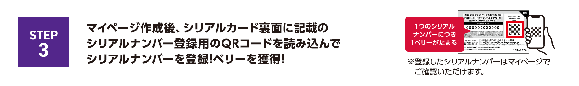 STEP3 マイページ作成後、シリアルカード裏面に記載のシリアルナンバー登録用のQRコードを読み込んでシリアルナンバーを登録！ベリーを獲得！1つのシリアルナンバーにつき1ベリーがたまる！※登録したシリアルナンバーはマイページでご確認いただけます。