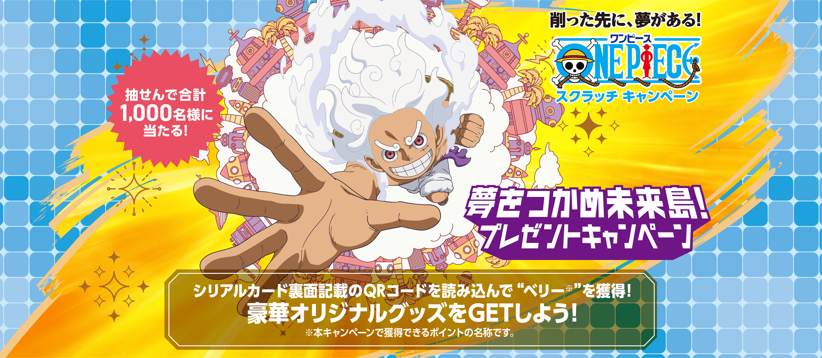 削った先に、夢がある!スクラッチキャンペーン 抽せんで合計1,000名様に当たる! 夢をつかめ未来島!プレゼントキャンペーン シリアルカード裏面記載のQRコードを読み込んで“ベリー※”を獲得!豪華オリジナルグッズをGETしよう! ※本キャンペーンで獲得できるポイントの名称です。