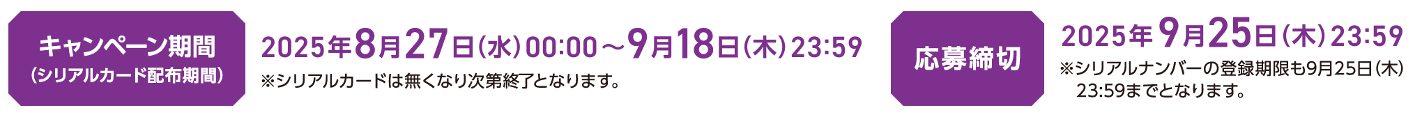 キャンペーン期間（シリアルカード配布期間）2025年8月27日（水）00:00〜9月18日（木）23:59 ※シリアルカードは無くなり次第終了となります。応募締切 2025年9月25日（木）23:59 ※シリアルナンバーの登録期限も9月25日（木）23:59までとなります。