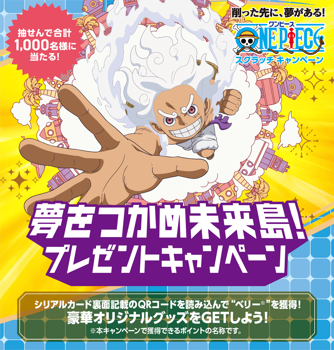 削った先に、夢がある!スクラッチキャンペーン 抽せんで合計1,000名様に当たる! 夢をつかめ未来島!プレゼントキャンペーン シリアルカード裏面記載のQRコードを読み込んで“ベリー※”を獲得!豪華オリジナルグッズをGETしよう! ※本キャンペーンで獲得できるポイントの名称です。