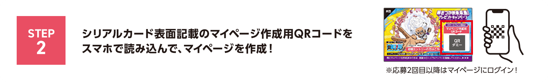 STEP2 シリアルカード表面記載のマイページ作成用QRコードをスマホで読み込んで、マイページを作成！※応募2回目以降はマイページにログイン！