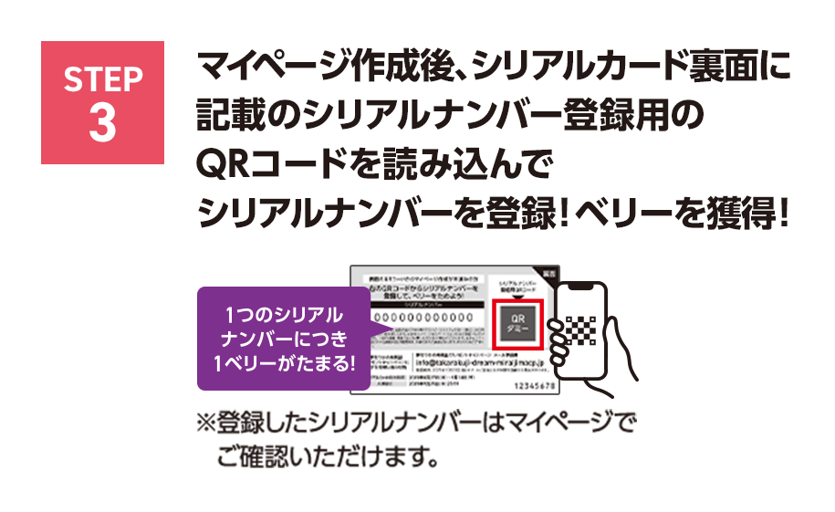 STEP3 マイページ作成後、シリアルカード裏面に記載の	シリアルナンバー登録用のQRコードを読み込んでシリアルナンバーを登録！ベリーを獲得！1つのシリアルナンバーにつき1ベリーがたまる！※登録したシリアルナンバーはマイページでご確認いただけます。
