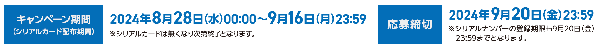 キャンペーン期間（シリアルカード配布期間）2024年8月28日（水）00:00～9月16日（月）23:59 ※シリアルカードは無くなり次第終了となります。応募締切 2024年9月20日（金）23:59 ※シリアルナンバーの登録期限も9月20日（金）23:59までとなります。