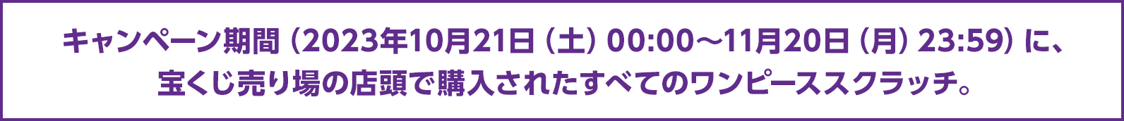 キャンペーン期間（2023年10月21日（土）00:00～11月20日（月）23:59）に、宝くじ売り場の店頭で購入されたすべてのワンピーススクラッチ。