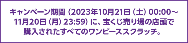 キャンペーン期間（2023年10月21日（土）00:00～11月20日（月）23:59）に、宝くじ売り場の店頭で購入されたすべてのワンピーススクラッチ。