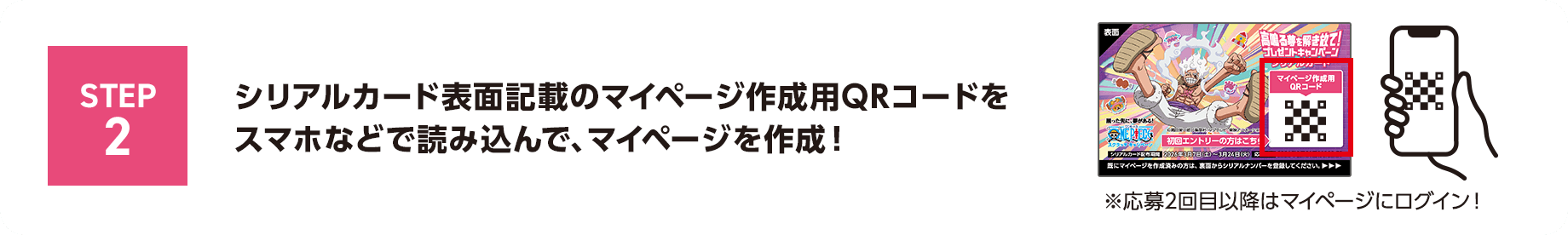 STEP2 シリアルカード表面記載のマイページ作成用QRコードをスマホなどで読み込んで、マイページを作成！※応募2回目以降はマイページにログイン！