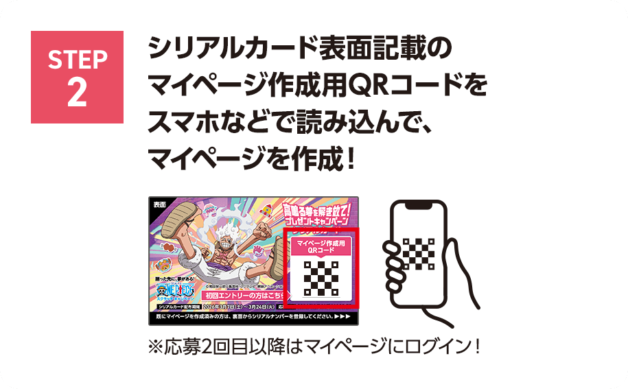 STEP2 シリアルカード表面記載のマイページ作成用QRコードをスマホなどで読み込んで、マイページを作成！※応募2回目以降はマイページにログイン！