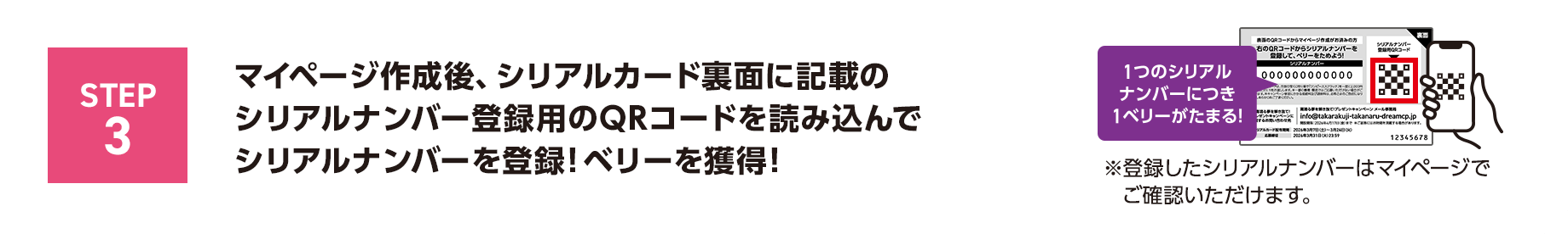 STEP3 マイページ作成後、シリアルカード裏面に記載の	シリアルナンバー登録用のQRコードを読み込んでシリアルナンバーを登録！ベリーを獲得！1つのシリアルナンバーにつき1ベリーがたまる！※登録したシリアルナンバーはマイページでご確認いただけます。