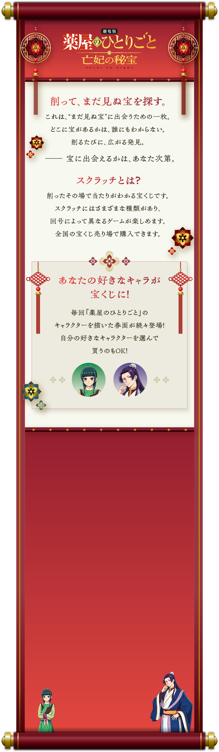 劇場版 薬屋のひとりごと 亡妃の秘宝 BOUHI NO HIHOU 削って、まだ見ぬ宝を探す。これは、“まだ見ぬ宝”に出会うための一枚。どこに宝があるかは、誰にもわからない。削るたびに、広がる発見。宝に出会えるかは、あなた次第。スクラッチとは？削ったその場であたりが分かる宝くじです。スクラッチにはさまざまな種類があり、回号によって異なるゲームが楽しめます。全国の宝くじ売り場で購入できます。あなたの好きなキャラが宝くじに！毎回「薬屋のひとりごと」のキャラクターを描いた券面が続々登場！自分の好きなキャラクターを選んで買うものOK！