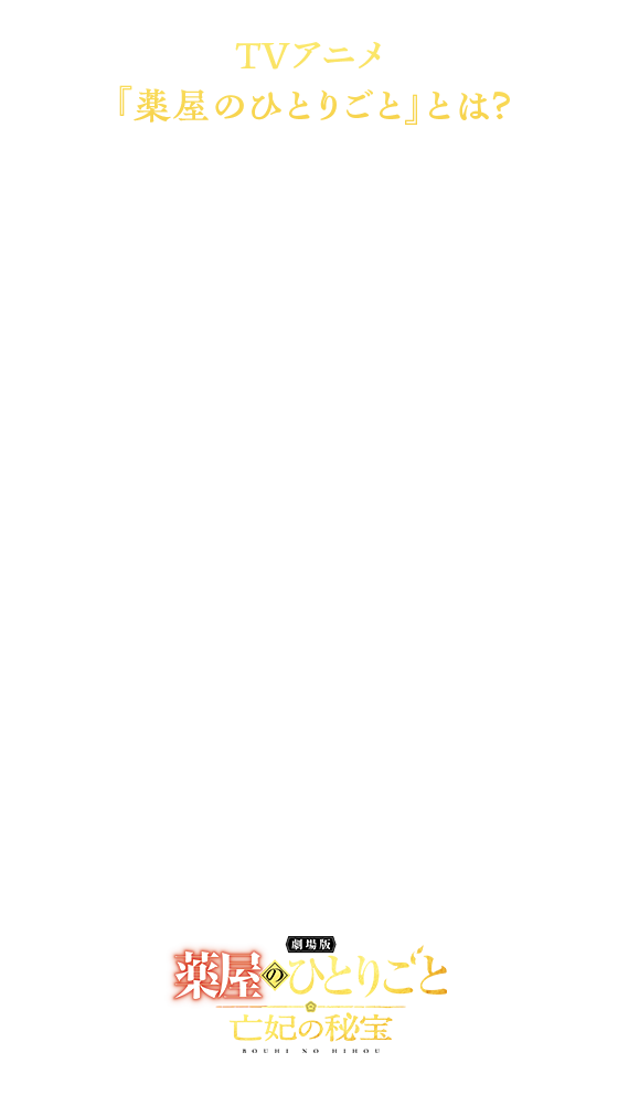 シリーズ全世界累計5,700万部突破の大人気作品『薬屋のひとりごと』。2023年10月に放送を開始した TVアニメは、猫猫の痛快なヒロイン性はもちろん、本格的なミステリー、そして異国情緒あふれる世界観で紡ぎだされる人間ドラマに多くの共感を集め、まさに老若男女に愛される作品となりました。2025年10月22日には放送2周年を迎え、TVアニメ第3期とシリーズ初となる劇場版の制作決定を発表。TVアニメ第3期は2026年10月2日（金）より分割2クールで放送、『劇場版 薬屋のひとりごと 亡妃の秘宝』は2026年12月11日（金）に公開予定。