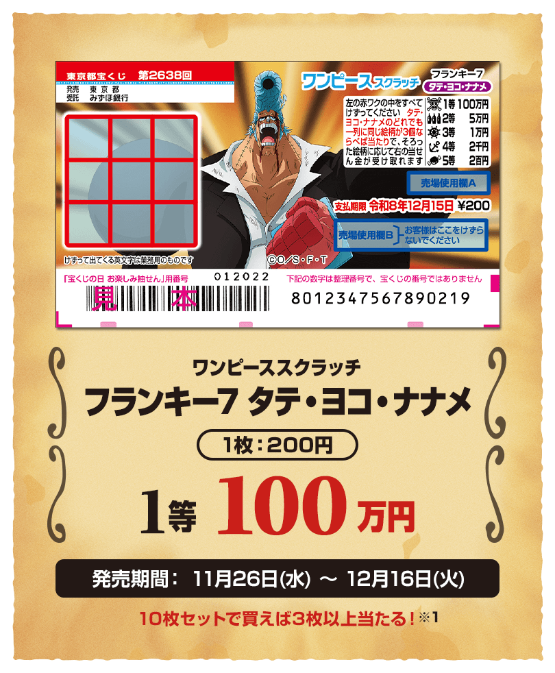 ワンピーススクラッチ フランキー7 タテ・ヨコ・ナナメ 1枚：200円 1等 100万円 発売期間：11月26日(水)〜12月16日(火) 10枚セットで買えば3枚以上当たる！※1