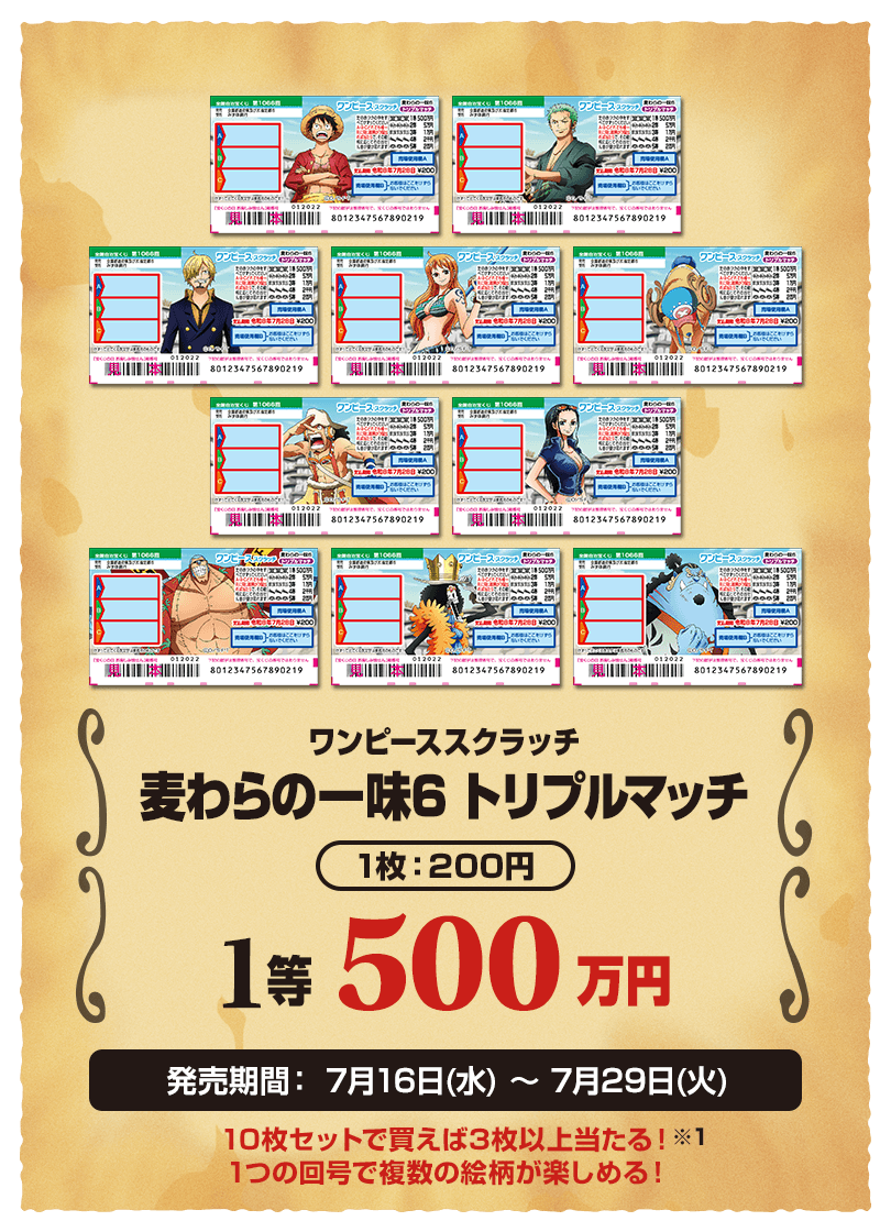 ワンピーススクラッチ 麦わらの一味6 トリプルマッチ 1枚：200円 1等 500万円 発売期間：7月16日(水)～7月29日(火) 10枚セットで買えば3枚以上当たる！※1 1つの回号で複数の絵柄が楽しめる！