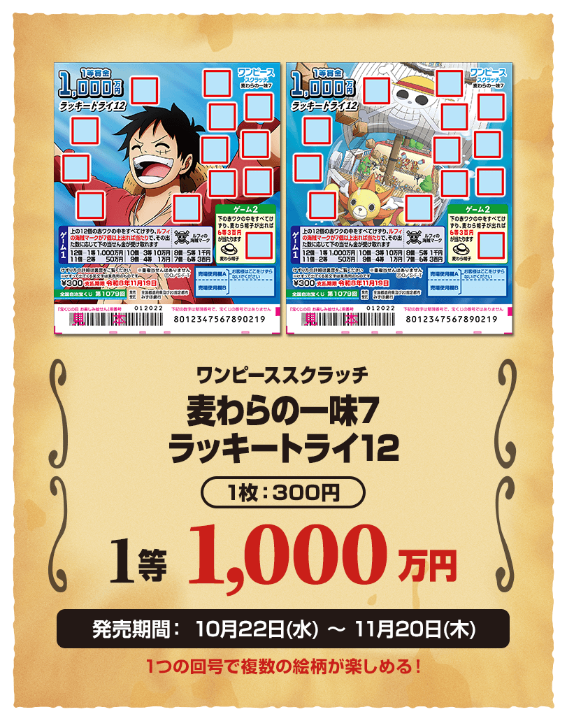 ワンピーススクラッチ 麦わらの一味7 ラッキートライ12 1枚：300円 1等 1,000万円 販売期間：10月22日(水)〜11月20日(木) 1つの回号で複数の絵柄が楽しめる！