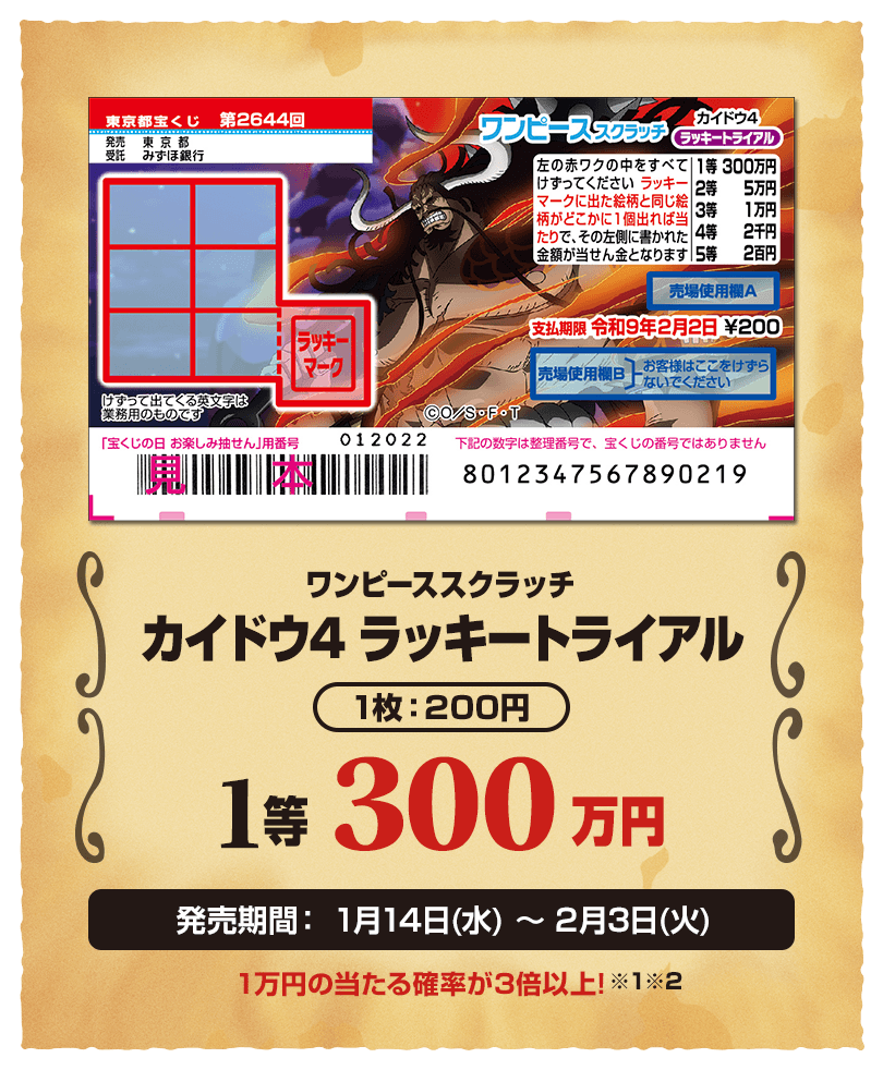 ワンピーススクラッチ カイドウ4 ラッキートライアル 1枚：200円 1等 300万円 発売期間：1月14日(水)〜2月3日(火) 1万円の当たる確率が3倍以上!※1※2