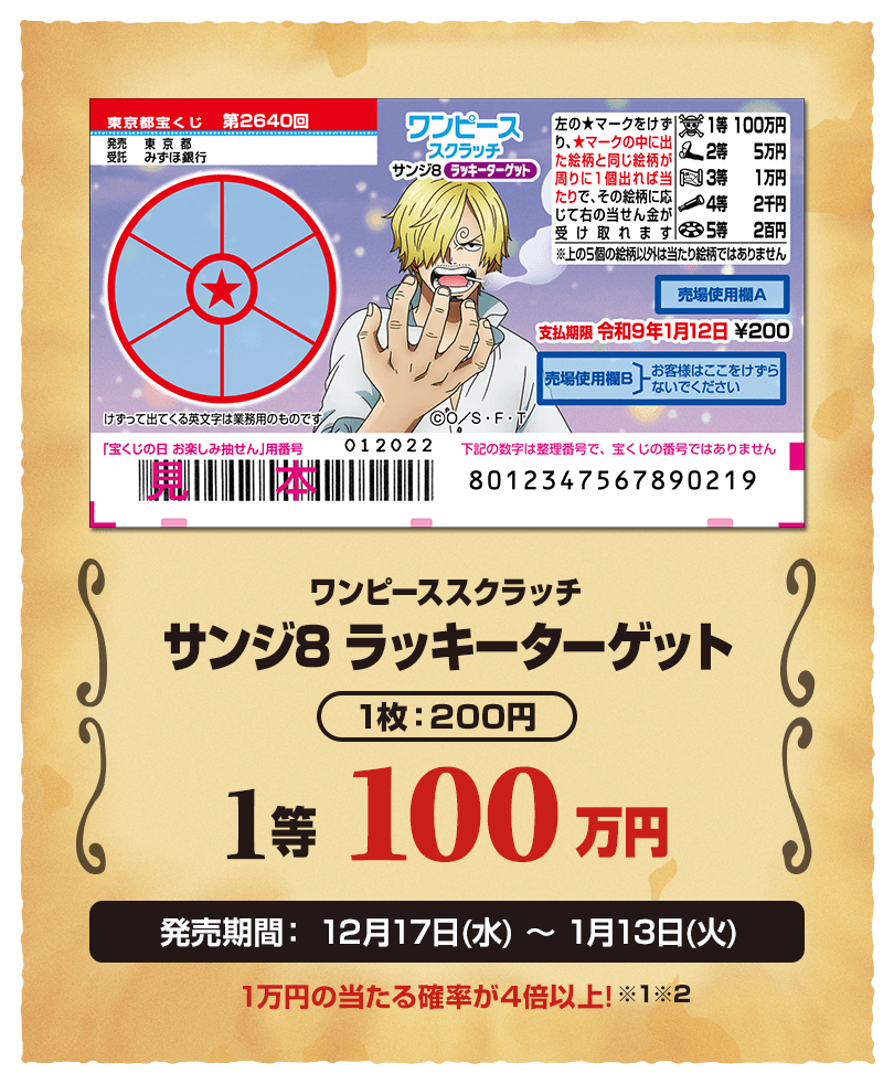 ワンピーススクラッチ サンジ8 ラッキーターゲット 1枚：200円 1等 100万円 発売期間：12月17日(水)〜1月13日(火) 1万円の当たる確率が4倍以上！※1※2