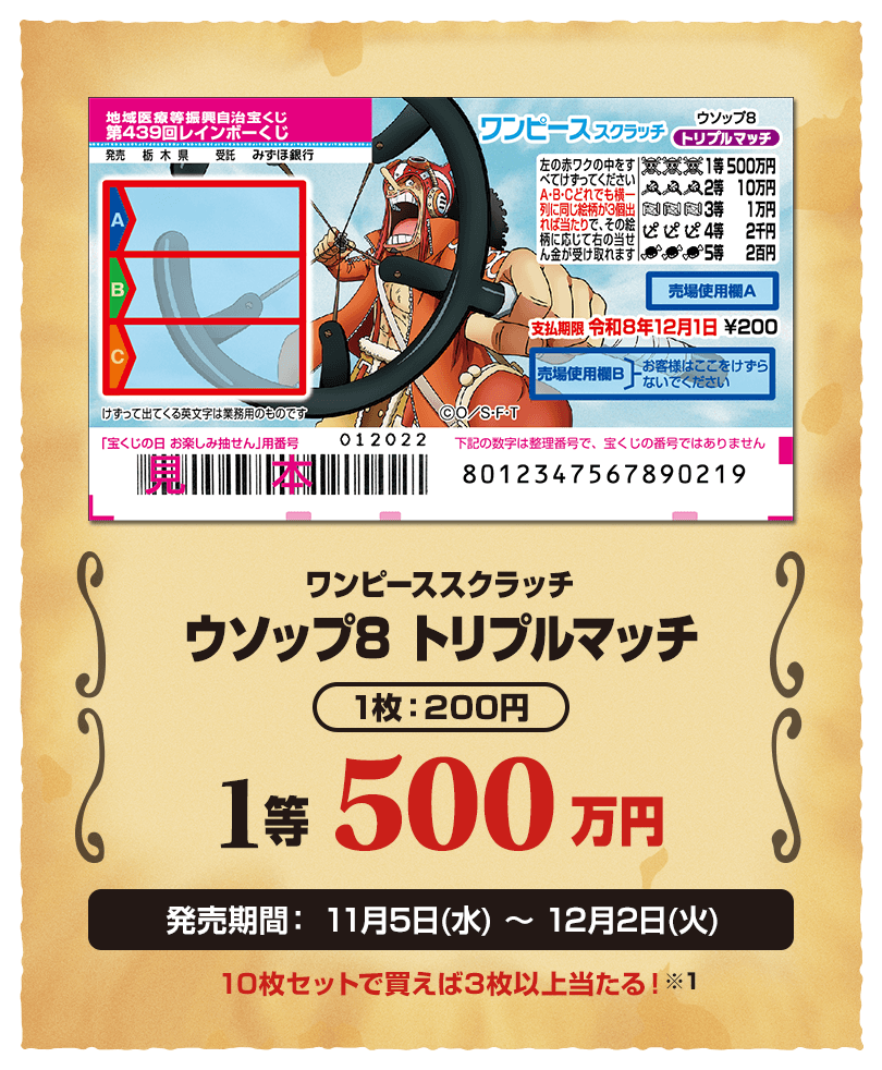 ワンピーススクラッチ ウソップ8 トリプルマッチ 1枚：200円 1等 500万円 発売期間：11月5日(水)〜12月2日(火) 10枚セットで買えば3枚以上当たる！※1