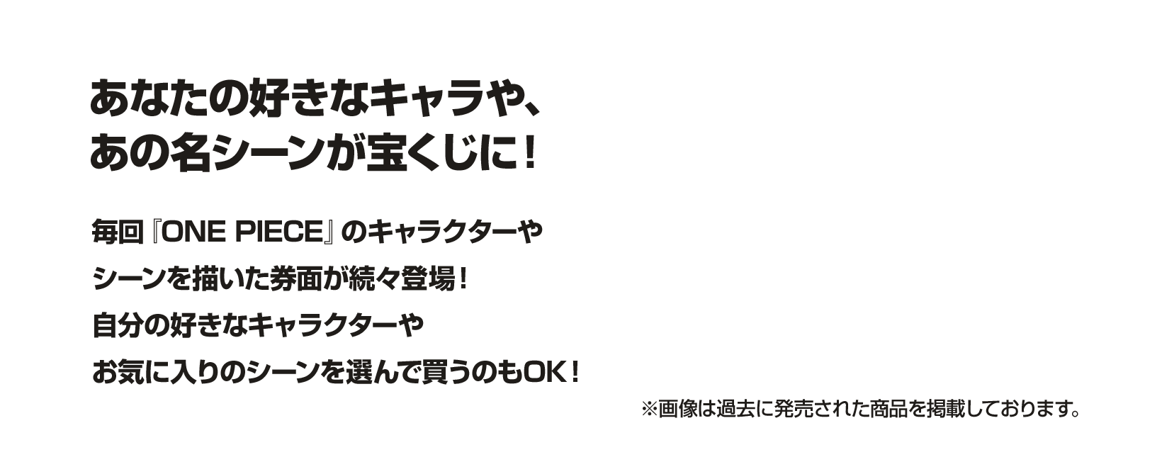 あなたの好きなキャラや、あの名シーンが宝くじに！毎回『ONE PIECE』のキャラクターやシーンを描いた券面が続々登場！自分の好きなキャラクターやお気に入りのシーンを選んで買うのもOK！※画像は過去に発売された商品を掲載しております。