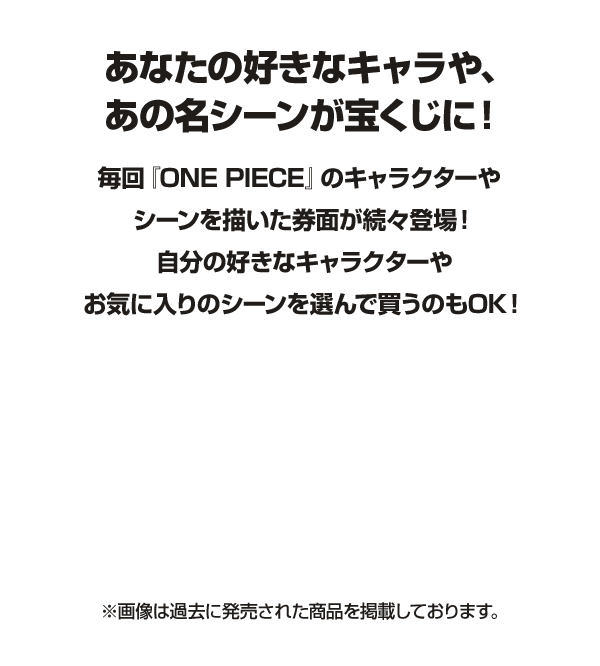 あなたの好きなキャラや、あの名シーンが宝くじに！毎回『ONE PIECE』のキャラクターやシーンを描いた券面が続々登場！自分の好きなキャラクターやお気に入りのシーンを選んで買うのもOK！※画像は過去に発売された商品を掲載しております。