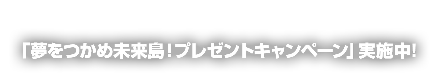 「夢をつかめ未来島！プレゼントキャンペーン」実施中！