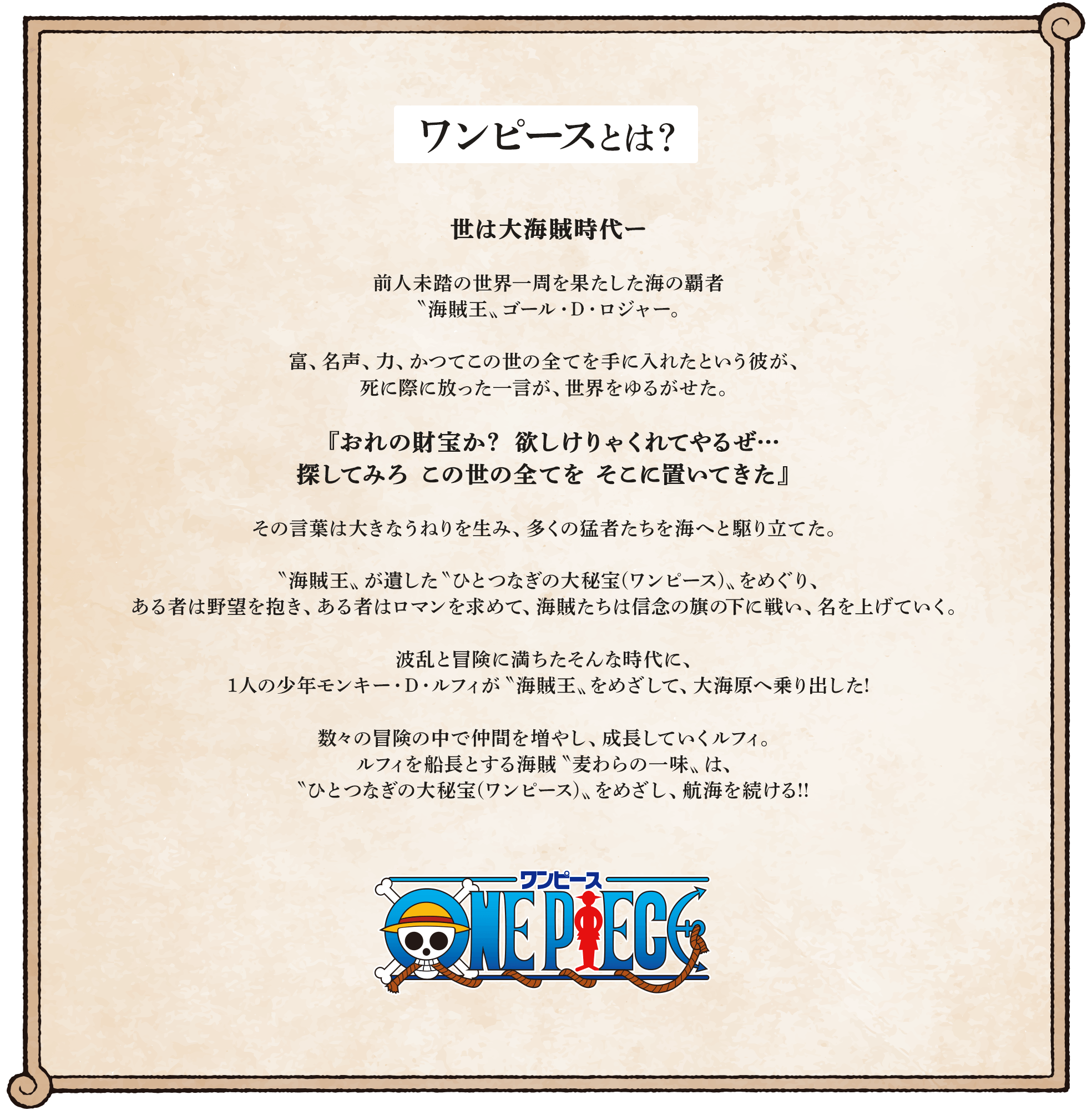 ワンピースとは？ 世は大海賊時代ー 前人未踏の世界一周を果たした海の覇者〝海賊王〟ゴール・D・ロジャー。富、名声、力、かつてこの世の全てを手に入れたという彼が、死に際に放った一言が、世界をゆるがせた。『おれの財宝か？ 欲しけりゃくれてやるぜ…探してみろ この世の全てを そこに置いてきた』その言葉は大きなうねりを生み、多くの猛者たちを海へと駆り立てた。〝海賊王〟が遺した〝ひとつなぎの大秘宝（ワンピース）〟をめぐり、ある者は野望を抱き、ある者はロマンを求めて、海賊たちは信念の旗の下に戦い、名を上げていく。波乱と冒険に満ちたそんな時代に、1人の少年モンキー・D・ルフィが〝海賊王〟をめざして、大海原へ乗り出した！数々の冒険の中で仲間を増やし、成長していくルフィ。ルフィを船長とする海賊〝麦わらの一味〟は、〝ひとつなぎの大秘宝（ワンピース）〟をめざし、航海を続ける！！