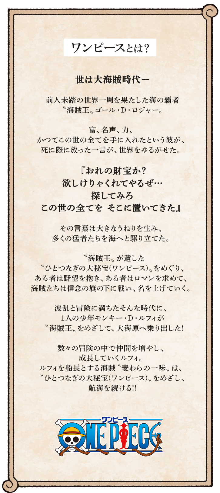 ワンピースとは？ 世は大海賊時代ー 前人未踏の世界一周を果たした海の覇者〝海賊王〟ゴール・D・ロジャー。富、名声、力、かつてこの世の全てを手に入れたという彼が、死に際に放った一言が、世界をゆるがせた。『おれの財宝か？ 欲しけりゃくれてやるぜ…探してみろ この世の全てを そこに置いてきた』その言葉は大きなうねりを生み、多くの猛者たちを海へと駆り立てた。〝海賊王〟が遺した〝ひとつなぎの大秘宝（ワンピース）〟をめぐり、ある者は野望を抱き、ある者はロマンを求めて、海賊たちは信念の旗の下に戦い、名を上げていく。波乱と冒険に満ちたそんな時代に、1人の少年モンキー・D・ルフィが〝海賊王〟をめざして、大海原へ乗り出した！数々の冒険の中で仲間を増やし、成長していくルフィ。ルフィを船長とする海賊〝麦わらの一味〟は、〝ひとつなぎの大秘宝（ワンピース）〟をめざし、航海を続ける！！