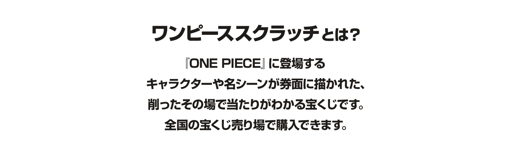 ワンピーススクラッチとは？『ONE PIECE』に登場するキャラクターや名シーンが券面に描かれた、削ったその場で当たりがわかる宝くじです。全国の宝くじ売り場で購入できます。