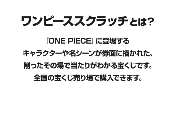 ワンピーススクラッチとは？『ONE PIECE』に登場するキャラクターや名シーンが券面に描かれた、削ったその場で当たりがわかる宝くじです。全国の宝くじ売り場で購入できます。