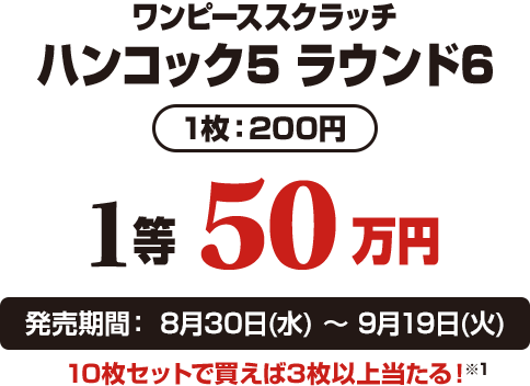 ワンピーススクラッチ ハンコック5 ラウンド6 1枚：200円 1等50万円 発売期間：8月30日(水)〜9月19日(火) 10枚セットで買えば3枚以上当たる！※1