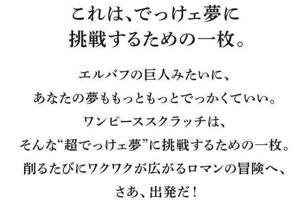 これは、でっけェ夢に挑戦するための一枚。エルバフの巨人みたいに、あなたの夢ももっともっとでっかくていい。ワンピーススクラッチは、そんな“超でっけェ夢”に挑戦するための一枚。削るたびにワクワクが広がるロマンの冒険へ、さあ、出発だ！