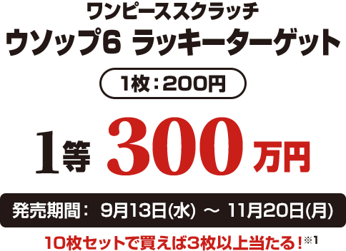 ワンピーススクラッチ ウソップ6 ラッキーターゲット 1枚：200円 1等300万円 発売期間：9月13日(水)〜11月20日(月) 10枚セットで買えば3枚以上当たる！※1