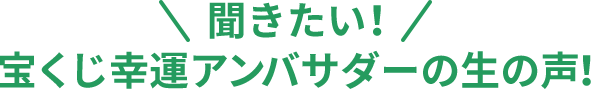 聞きたい!宝くじ幸運アンバサダーの生の声！
