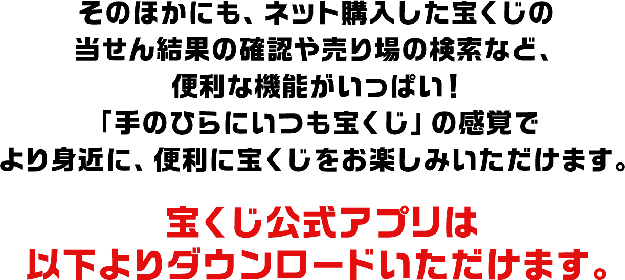 そのほかにも、ネット購入した宝くじの当せん結果の確認や売り場の検索など、便利な機能がいっぱい！「手のひらにいつも宝くじ」の感覚でより身近に、便利に宝くじをお楽しみいただけます。宝くじ公式アプリは以下よりダウンロードいただけます。