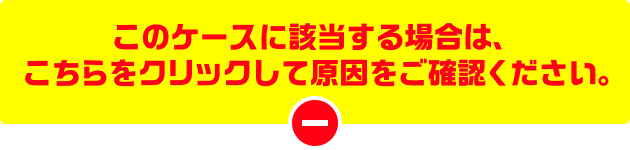 このケースに該当する場合は、こちらをクリックして原因をご確認ください。