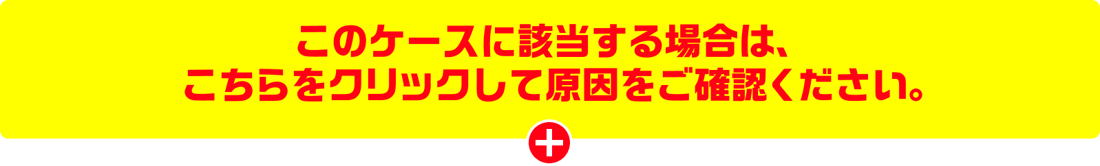 このケースに該当する場合は、こちらをクリックして原因をご確認ください。